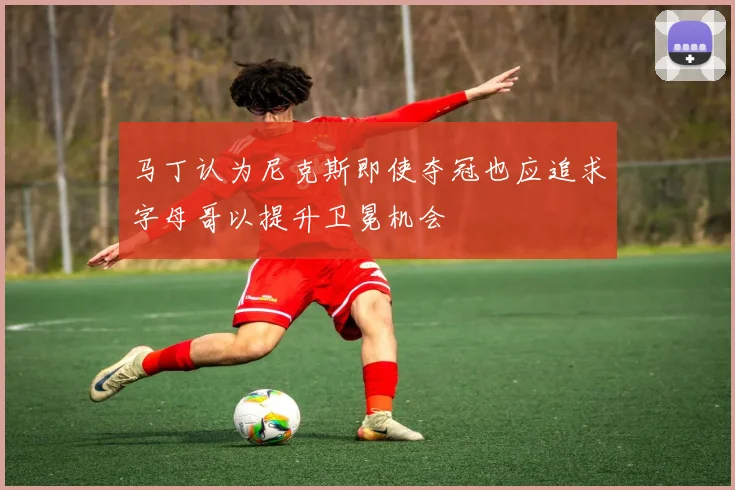 马丁认为尼克斯即使夺冠也应追求字母哥以提升卫冕机会