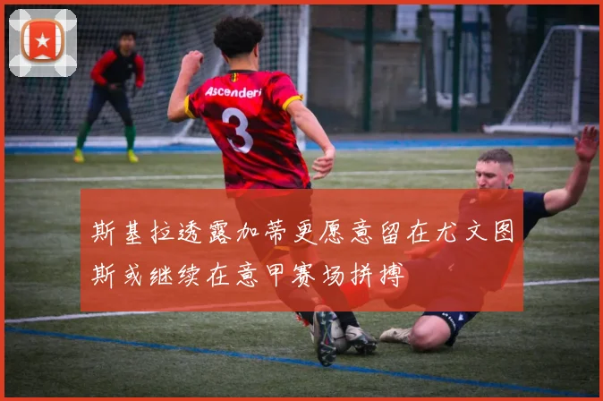 斯基拉透露加蒂更愿意留在尤文图斯或继续在意甲赛场拼搏