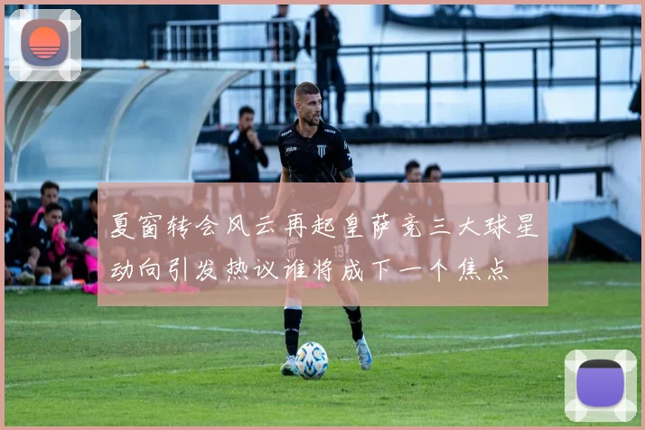 夏窗转会风云再起皇萨竞三大球星动向引发热议谁将成下一个焦点
