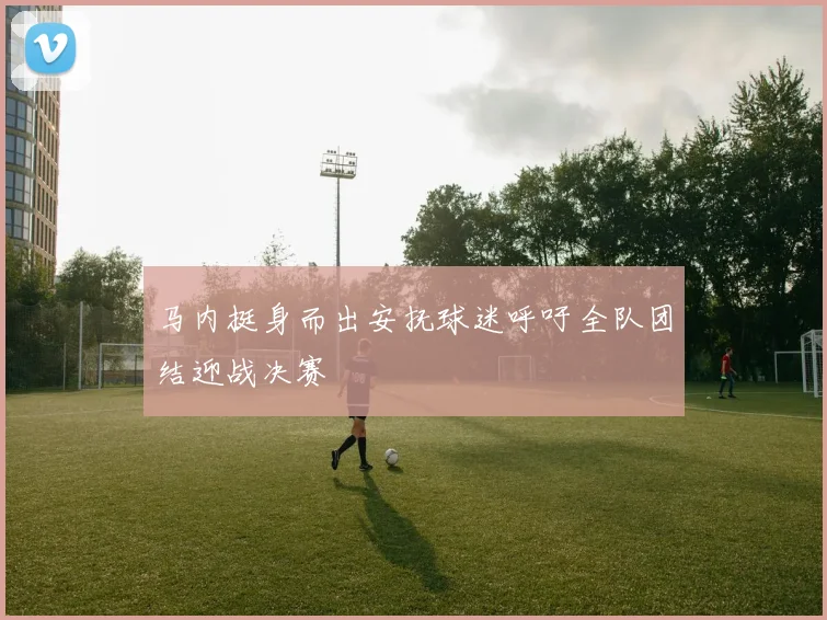 马内挺身而出安抚球迷呼吁全队团结迎战决赛