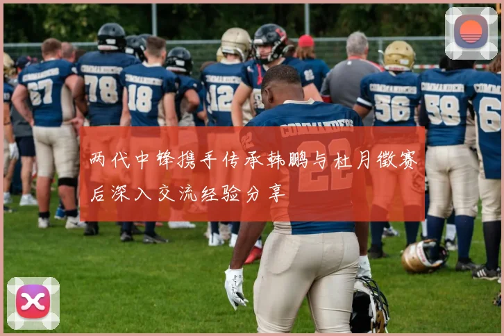 两代中锋携手传承韩鹏与杜月徵赛后深入交流经验分享
