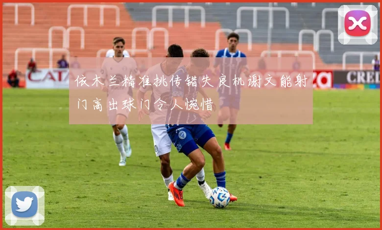 依木兰精准挑传错失良机谢文能射门高出球门令人惋惜