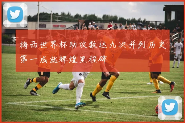 梅西世界杯助攻数达九次并列历史第一成就辉煌里程碑