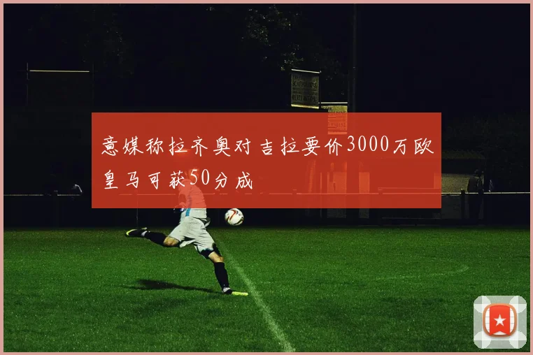 意媒称拉齐奥对吉拉要价3000万欧皇马可获50分成