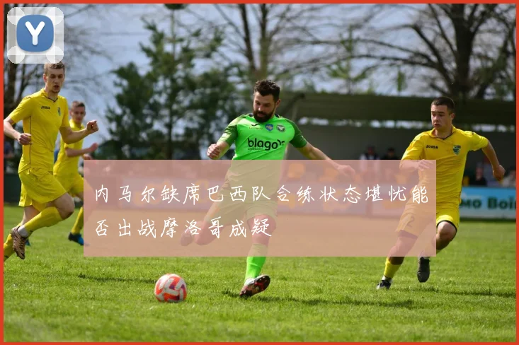 内马尔缺席巴西队合练状态堪忧能否出战摩洛哥成疑