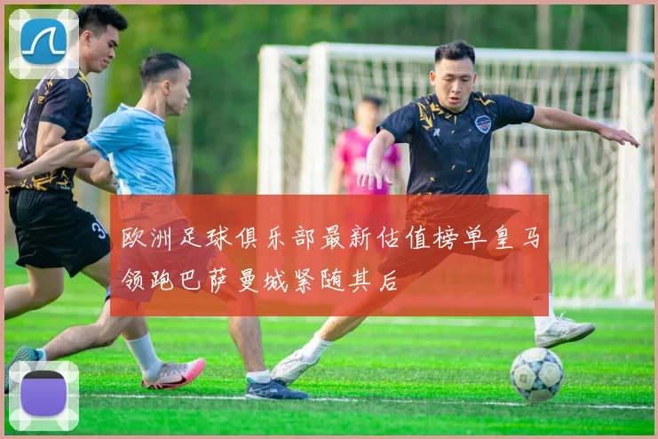 欧洲足球俱乐部最新估值榜单皇马领跑巴萨曼城紧随其后