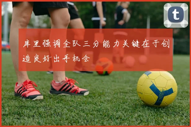 库里强调全队三分能力关键在于创造良好出手机会