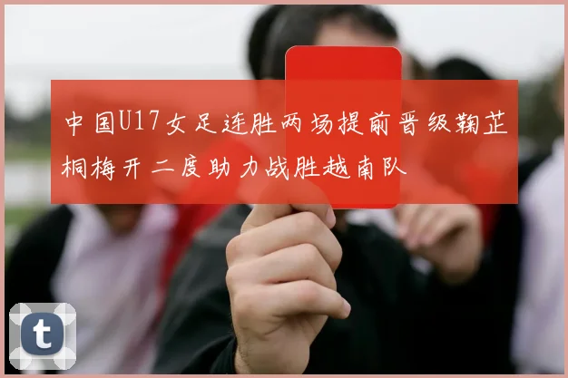 中国U17女足连胜两场提前晋级鞠芷桐梅开二度助力战胜越南队