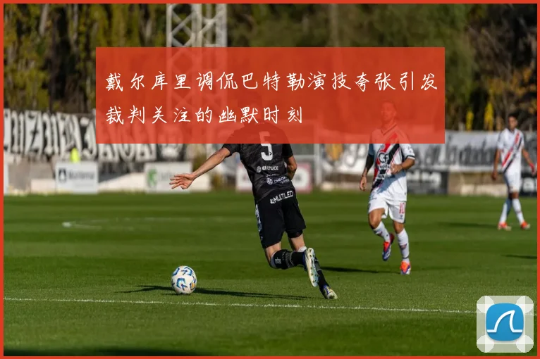 戴尔库里调侃巴特勒演技夸张引发裁判关注的幽默时刻
