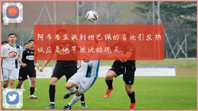 阿韦洛亚讽刺姆巴佩的言论引发热议应是他早该说的观点