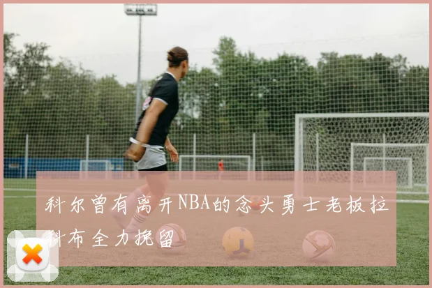 科尔曾有离开NBA的念头勇士老板拉科布全力挽留
