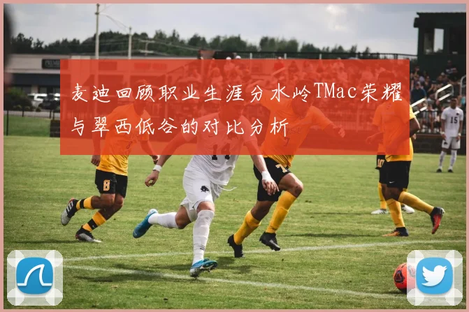 麦迪回顾职业生涯分水岭TMac荣耀与翠西低谷的对比分析